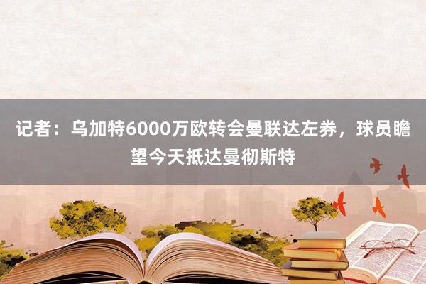 记者：乌加特6000万欧转会曼联达左券，球员瞻望今天抵达曼彻斯特